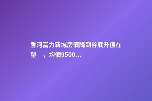 香河富力新城房價降到谷底升值在望，均價9500-10200送車位